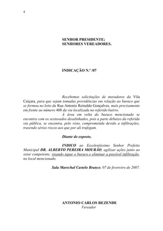 4




                        SENHOR PRESIDENTE;
                        SENHORES VEREADORES.




                        INDICAÇÃO N.º /07




                         Recebemos solicitações de moradores da Vila
Caiçara, para que sejam tomadas providências em relação ao buraco que
se formou no leito da Rua Antonio Reinaldo Gonçalves, mais precisamente
em frente ao número 408 da via localizada no referido bairro.
                         A área em volta do buraco mencionado se
encontra com os sextavados desalinhados, pois a parte debaixo da referida
via pública, se encontra, pelo visto, comprometida devido a infiltrações,
trazendo sérios riscos aos que por ali trafegam.

                        Diante do exposto,

                        INDICO ao Excelentíssimo Senhor Prefeito
Municipal DR. ALBERTO PEREIRA MOURÃO, agilizar ações junto ao
setor competente, visando tapar o buraco e eliminar a possível infiltração,
no local mencionado.

                  Sala Marechal Castelo Branco, 07 de fevereiro de 2007.




                        ANTONIO CARLOS REZENDE
                                Vereador
 