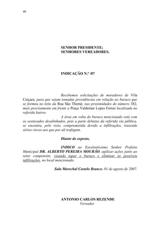 40




                        SENHOR PRESIDENTE;
                        SENHORES VEREADORES.




                        INDICAÇÃO N.º /07




                         Recebemos solicitações de moradores de Vila
Caiçara, para que sejam tomadas providências em relação ao buraco que
se formou no leito da Rua São Thomé, nas proximidades do número 382,
mais precisamente em frente a Praça Valdemar Lopes Ferraz localizada no
referido bairro.
                         A área em volta do buraco mencionado está com
os sextavados desalinhados, pois a parte debaixo da referida via pública,
se encontra, pelo visto, comprometida devido a infiltrações, trazendo
sérios riscos aos que por ali trafegam.

                        Diante do exposto,

                          INDICO ao Excelentíssimo Senhor Prefeito
Municipal DR. ALBERTO PEREIRA MOURÃO, agilizar ações junto ao
setor competente, visando tapar o buraco e eliminar as possíveis
infiltrações, no local mencionado.

                    Sala Marechal Castelo Branco, 01 de agosto de 2007.




                        ANTONIO CARLOS REZENDE
                                Vereador
 