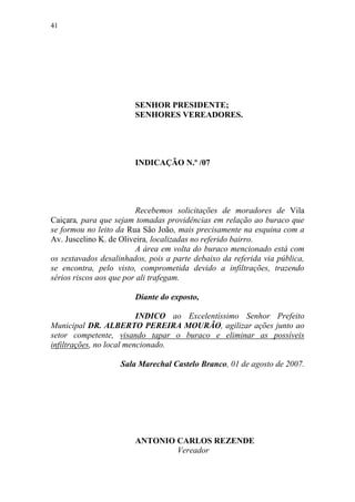 41




                        SENHOR PRESIDENTE;
                        SENHORES VEREADORES.




                        INDICAÇÃO N.º /07




                         Recebemos solicitações de moradores de Vila
Caiçara, para que sejam tomadas providências em relação ao buraco que
se formou no leito da Rua São João, mais precisamente na esquina com a
Av. Juscelino K. de Oliveira, localizadas no referido bairro.
                         A área em volta do buraco mencionado está com
os sextavados desalinhados, pois a parte debaixo da referida via pública,
se encontra, pelo visto, comprometida devido a infiltrações, trazendo
sérios riscos aos que por ali trafegam.

                        Diante do exposto,

                          INDICO ao Excelentíssimo Senhor Prefeito
Municipal DR. ALBERTO PEREIRA MOURÃO, agilizar ações junto ao
setor competente, visando tapar o buraco e eliminar as possíveis
infiltrações, no local mencionado.

                    Sala Marechal Castelo Branco, 01 de agosto de 2007.




                        ANTONIO CARLOS REZENDE
                                Vereador
 