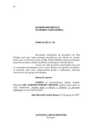 45




                        SENHOR PRESIDENTE;
                        SENHORES VEREADORES.




                        INDICAÇÃO N.º /07




                         Recebemos solicitações de moradores de Vila
Caiçara, para que sejam tomadas providências em relação ao enorme
buraco que se formou no leito da Rua Vitório Morbim, mais precisamente
em frente ao número 20 da via pública localizada no referido bairro.
                         A área em volta do buraco mencionado está com
os sextavados desalinhados, pois a parte debaixo da referida via pública,
se encontra, pelo visto, comprometida devido a infiltrações, trazendo
sérios riscos aos que por ali trafegam.

                        Diante do exposto,

                          INDICO ao Excelentíssimo Senhor Prefeito
Municipal DR. ALBERTO PEREIRA MOURÃO, agilizar ações junto ao
setor competente, visando tapar o buraco e eliminar as possíveis
infiltrações, no local mencionado.

                    Sala Marechal Castelo Branco, 01 de agosto de 2007.




                        ANTONIO CARLOS REZENDE
                                Vereador
 