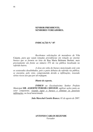 46




                        SENHOR PRESIDENTE;
                        SENHORES VEREADORES.




                        INDICAÇÃO N.º /07




                         Recebemos solicitações de moradores de Vila
Caiçara, para que sejam tomadas providências em relação ao enorme
buraco que se formou no leito da Rua Maria Beltrame Borloni, mais
precisamente em frente ao número 272 da via pública localizada no
referido bairro.
                         A área em volta do buraco mencionado está com
os sextavados desalinhados, pois a parte debaixo da referida via pública,
se encontra, pelo visto, comprometida devido a infiltrações, trazendo
sérios riscos aos que por ali trafegam.

                        Diante do exposto,

                          INDICO ao Excelentíssimo Senhor Prefeito
Municipal DR. ALBERTO PEREIRA MOURÃO, agilizar ações junto ao
setor competente, visando tapar o buraco e eliminar as possíveis
infiltrações, no local mencionado.

                    Sala Marechal Castelo Branco, 01 de agosto de 2007.




                        ANTONIO CARLOS REZENDE
                                Vereador
 