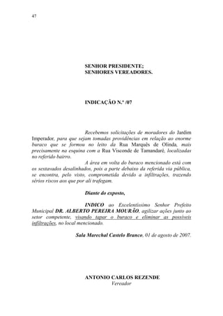 47




                        SENHOR PRESIDENTE;
                        SENHORES VEREADORES.




                        INDICAÇÃO N.º /07




                         Recebemos solicitações de moradores do Jardim
Imperador, para que sejam tomadas providências em relação ao enorme
buraco que se formou no leito da Rua Marquês de Olinda, mais
precisamente na esquina com a Rua Visconde de Tamandaré, localizadas
no referido bairro.
                         A área em volta do buraco mencionado está com
os sextavados desalinhados, pois a parte debaixo da referida via pública,
se encontra, pelo visto, comprometida devido a infiltrações, trazendo
sérios riscos aos que por ali trafegam.

                        Diante do exposto,

                          INDICO ao Excelentíssimo Senhor Prefeito
Municipal DR. ALBERTO PEREIRA MOURÃO, agilizar ações junto ao
setor competente, visando tapar o buraco e eliminar as possíveis
infiltrações, no local mencionado.

                    Sala Marechal Castelo Branco, 01 de agosto de 2007.




                        ANTONIO CARLOS REZENDE
                                Vereador
 