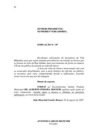 48




                        SENHOR PRESIDENTE;
                        SENHORES VEREADORES.




                        INDICAÇÃO N.º /07




                         Recebemos solicitações de moradores da Vila
Balneária, para que sejam tomadas providências em relação ao buraco que
se formou no leito da Rua Atibaia, mais precisamente em frente ao número
134 da via pública localizada no referido bairro.
                         A área em volta do buraco mencionado está com
os sextavados desalinhados, pois a parte debaixo da referida via pública,
se encontra, pelo visto, comprometida devido a infiltrações, trazendo
sérios riscos aos que por ali trafegam.

                        Diante do exposto,

                          INDICO ao Excelentíssimo Senhor Prefeito
Municipal DR. ALBERTO PEREIRA MOURÃO, agilizar ações junto ao
setor competente, visando tapar o buraco e eliminar as possíveis
infiltrações, no local mencionado.

                    Sala Marechal Castelo Branco, 01 de agosto de 2007.




                        ANTONIO CARLOS REZENDE
                                Vereador
 