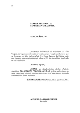 51




                       SENHOR PRESIDENTE;
                       SENHORES VEREADORES.




                       INDICAÇÃO N.º /07




                         Recebemos solicitações de moradores de Vila
Caiçara, para que sejam tomadas providências em relação aos buracos que
se formaram no leito trafegável da Av. Nossa Senhora de Fátima, mais
precisamente nas proximidades do número 521 da via pública localizada
no referido bairro.

                       Diante do exposto,

                        INDICO ao Excelentíssimo Senhor Prefeito
Municipal DR. ALBERTO PEREIRA MOURÃO, agilizar ações junto ao
setor competente, visando tapar os buracos no local mencionado, evitando
assim maiores danos no futuro.

                   Sala Marechal Castelo Branco, 01 de agosto de 2007.




                       ANTONIO CARLOS REZENDE
                               Vereador
 