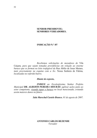 52




                       SENHOR PRESIDENTE;
                       SENHORES VEREADORES.




                       INDICAÇÃO N.º /07




                         Recebemos solicitações de moradores de Vila
Caiçara, para que sejam tomadas providências em relação ao enorme
buraco que se formou no leito trafegável da Rua Abílio de Jesus Moraes,
mais precisamente na esquina com a Av. Nossa Senhora de Fátima,
localizadas no referido bairro.

                       Diante do exposto,

                        INDICO ao Excelentíssimo Senhor Prefeito
Municipal DR. ALBERTO PEREIRA MOURÃO, agilizar ações junto ao
setor competente, visando tapar o buraco no local mencionado, evitando
assim maiores danos no futuro.

                   Sala Marechal Castelo Branco, 01 de agosto de 2007.




                       ANTONIO CARLOS REZENDE
                               Vereador
 