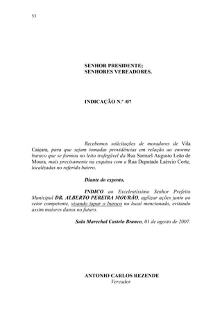 53




                       SENHOR PRESIDENTE;
                       SENHORES VEREADORES.




                       INDICAÇÃO N.º /07




                         Recebemos solicitações de moradores de Vila
Caiçara, para que sejam tomadas providências em relação ao enorme
buraco que se formou no leito trafegável da Rua Samuel Augusto Leão de
Moura, mais precisamente na esquina com a Rua Deputado Laércio Corte,
localizadas no referido bairro.

                       Diante do exposto,

                        INDICO ao Excelentíssimo Senhor Prefeito
Municipal DR. ALBERTO PEREIRA MOURÃO, agilizar ações junto ao
setor competente, visando tapar o buraco no local mencionado, evitando
assim maiores danos no futuro.

                   Sala Marechal Castelo Branco, 01 de agosto de 2007.




                       ANTONIO CARLOS REZENDE
                               Vereador
 