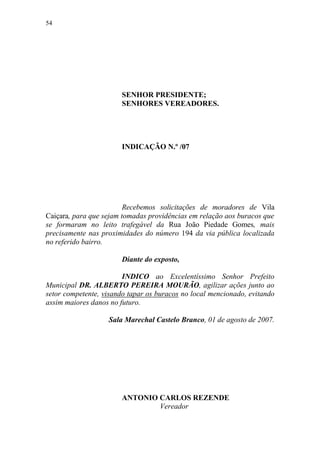 54




                       SENHOR PRESIDENTE;
                       SENHORES VEREADORES.




                       INDICAÇÃO N.º /07




                         Recebemos solicitações de moradores de Vila
Caiçara, para que sejam tomadas providências em relação aos buracos que
se formaram no leito trafegável da Rua João Piedade Gomes, mais
precisamente nas proximidades do número 194 da via pública localizada
no referido bairro.

                       Diante do exposto,

                        INDICO ao Excelentíssimo Senhor Prefeito
Municipal DR. ALBERTO PEREIRA MOURÃO, agilizar ações junto ao
setor competente, visando tapar os buracos no local mencionado, evitando
assim maiores danos no futuro.

                   Sala Marechal Castelo Branco, 01 de agosto de 2007.




                       ANTONIO CARLOS REZENDE
                               Vereador
 