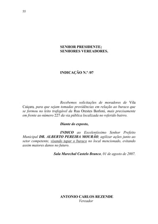 55




                       SENHOR PRESIDENTE;
                       SENHORES VEREADORES.




                       INDICAÇÃO N.º /07




                         Recebemos solicitações de moradores de Vila
Caiçara, para que sejam tomadas providências em relação ao buraco que
se formou no leito trafegável da Rua Orestes Borloni, mais precisamente
em frente ao número 227 da via pública localizada no referido bairro.

                       Diante do exposto,

                        INDICO ao Excelentíssimo Senhor Prefeito
Municipal DR. ALBERTO PEREIRA MOURÃO, agilizar ações junto ao
setor competente, visando tapar o buraco no local mencionado, evitando
assim maiores danos no futuro.

                   Sala Marechal Castelo Branco, 01 de agosto de 2007.




                       ANTONIO CARLOS REZENDE
                               Vereador
 