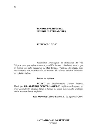 56




                       SENHOR PRESIDENTE;
                       SENHORES VEREADORES.




                       INDICAÇÃO N.º /07




                        Recebemos solicitações de moradores de Vila
Caiçara, para que sejam tomadas providências em relação ao buraco que
se formou no leito trafegável da Rua Renato Francisco de Souza, mais
precisamente nas proximidades do número 495 da via pública localizada
no referido bairro.

                       Diante do exposto,

                        INDICO ao Excelentíssimo Senhor Prefeito
Municipal DR. ALBERTO PEREIRA MOURÃO, agilizar ações junto ao
setor competente, visando tapar o buraco no local mencionado, evitando
assim maiores danos no futuro.

                   Sala Marechal Castelo Branco, 01 de agosto de 2007.




                       ANTONIO CARLOS REZENDE
                               Vereador
 