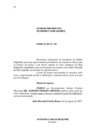 58




                        SENHOR PRESIDENTE;
                        SENHORES VEREADORES.




                        INDICAÇÃO N.º /07




                        Recebemos solicitações de moradores do Jardim
Imperador, para que sejam tomadas providências em relação ao buraco que
se formou em frente a um bueiro situado no leito trafegável da Rua
Imperatriz Leopoldina, mais precisamente na esquina com a Rua Visconde
de São Leopoldo, localizadas no referido bairro.
                        A área do buraco mencionado se encontra, pelo
visto, comprometida devido a infiltrações, trazendo sérios riscos aos que
por ali trafegam.

                        Diante do exposto,

                        INDICO ao Excelentíssimo Senhor Prefeito
Municipal DR. ALBERTO PEREIRA MOURÃO, agilizar ações junto ao
setor competente, visando tapar o buraco e eliminar a possível infiltração,
no local mencionado.

                    Sala Marechal Castelo Branco, 01 de agosto de 2007.




                        ANTONIO CARLOS REZENDE
                                Vereador
 