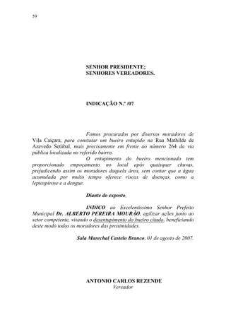 59




                        SENHOR PRESIDENTE;
                        SENHORES VEREADORES.




                        INDICAÇÃO N.º /07




                         Fomos procurados por diversos moradores de
Vila Caiçara, para constatar um bueiro entupido na Rua Mathilde de
Azevedo Setúbal, mais precisamente em frente ao número 264 da via
pública localizada no referido bairro.
                         O entupimento do bueiro mencionado tem
proporcionado empoçamento no local após quaisquer chuvas,
prejudicando assim os moradores daquela área, sem contar que a água
acumulada por muito tempo oferece riscos de doenças, como a
leptospirose e a dengue.

                        Diante do exposto,

                        INDICO ao Excelentíssimo Senhor Prefeito
Municipal Dr. ALBERTO PEREIRA MOURÃO, agilizar ações junto ao
setor competente, visando o desentupimento do bueiro citado, beneficiando
deste modo todos os moradores das proximidades.

                    Sala Marechal Castelo Branco, 01 de agosto de 2007.




                        ANTONIO CARLOS REZENDE
                                Vereador
 