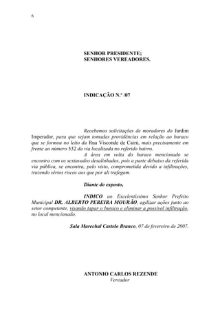 6




                        SENHOR PRESIDENTE;
                        SENHORES VEREADORES.




                        INDICAÇÃO N.º /07




                         Recebemos solicitações de moradores do Jardim
Imperador, para que sejam tomadas providências em relação ao buraco
que se formou no leito da Rua Visconde de Cairú, mais precisamente em
frente ao número 532 da via localizada no referido bairro.
                         A área em volta do buraco mencionado se
encontra com os sextavados desalinhados, pois a parte debaixo da referida
via pública, se encontra, pelo visto, comprometida devido a infiltrações,
trazendo sérios riscos aos que por ali trafegam.

                        Diante do exposto,

                        INDICO ao Excelentíssimo Senhor Prefeito
Municipal DR. ALBERTO PEREIRA MOURÃO, agilizar ações junto ao
setor competente, visando tapar o buraco e eliminar a possível infiltração,
no local mencionado.

                  Sala Marechal Castelo Branco, 07 de fevereiro de 2007.




                        ANTONIO CARLOS REZENDE
                                Vereador
 