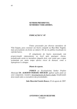 60




                        SENHOR PRESIDENTE;
                        SENHORES VEREADORES.




                        INDICAÇÃO N.º /07




                         Fomos procurados por diversos moradores de
Vila Caiçara, para constatar um bueiro entupido na Rua Dino Tognini,
mais precisamente em frente ao número 341 da via pública localizada no
referido bairro.
                         O entupimento do bueiro mencionado tem
proporcionado empoçamento no local após quaisquer chuvas,
prejudicando assim os moradores daquela área, sem contar que a água
acumulada por muito tempo oferece riscos de doenças, como a
leptospirose e a dengue.

                        Diante do exposto,

                        INDICO ao Excelentíssimo Senhor Prefeito
Municipal Dr. ALBERTO PEREIRA MOURÃO, agilizar ações junto ao
setor competente, visando o desentupimento do bueiro citado, beneficiando
deste modo todos os moradores das proximidades.

                    Sala Marechal Castelo Branco, 01 de agosto de 2007.




                        ANTONIO CARLOS REZENDE
                                Vereador
 