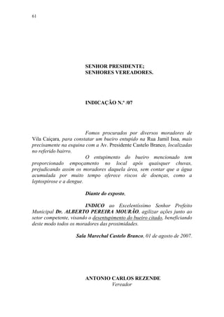 61




                        SENHOR PRESIDENTE;
                        SENHORES VEREADORES.




                        INDICAÇÃO N.º /07




                         Fomos procurados por diversos moradores de
Vila Caiçara, para constatar um bueiro entupido na Rua Jamil Issa, mais
precisamente na esquina com a Av. Presidente Castelo Branco, localizadas
no referido bairro.
                         O entupimento do bueiro mencionado tem
proporcionado empoçamento no local após quaisquer chuvas,
prejudicando assim os moradores daquela área, sem contar que a água
acumulada por muito tempo oferece riscos de doenças, como a
leptospirose e a dengue.

                        Diante do exposto,

                        INDICO ao Excelentíssimo Senhor Prefeito
Municipal Dr. ALBERTO PEREIRA MOURÃO, agilizar ações junto ao
setor competente, visando o desentupimento do bueiro citado, beneficiando
deste modo todos os moradores das proximidades.

                    Sala Marechal Castelo Branco, 01 de agosto de 2007.




                        ANTONIO CARLOS REZENDE
                                Vereador
 