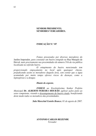 62




                        SENHOR PRESIDENTE;
                        SENHORES VEREADORES.




                        INDICAÇÃO N.º /07




                         Fomos procurados por diversos moradores do
Jardim Imperador, para constatar um bueiro entupido na Rua Marquês de
Herval, mais precisamente nas proximidades do número 516 da via pública
localizada no referido bairro.
                         O entupimento do bueiro mencionado tem
proporcionado empoçamento no local após quaisquer chuvas,
prejudicando assim os moradores daquela área, sem contar que a água
acumulada por muito tempo oferece riscos de doenças, como a
leptospirose e a dengue.

                        Diante do exposto,

                        INDICO ao Excelentíssimo Senhor Prefeito
Municipal Dr. ALBERTO PEREIRA MOURÃO, agilizar ações junto ao
setor competente, visando o desentupimento do bueiro citado, beneficiando
deste modo todos os moradores das proximidades.

                    Sala Marechal Castelo Branco, 01 de agosto de 2007.




                        ANTONIO CARLOS REZENDE
                                Vereador
 