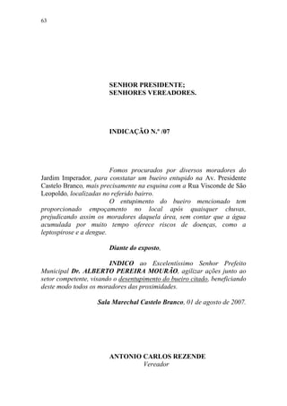 63




                        SENHOR PRESIDENTE;
                        SENHORES VEREADORES.




                        INDICAÇÃO N.º /07




                         Fomos procurados por diversos moradores do
Jardim Imperador, para constatar um bueiro entupido na Av. Presidente
Castelo Branco, mais precisamente na esquina com a Rua Visconde de São
Leopoldo, localizadas no referido bairro.
                         O entupimento do bueiro mencionado tem
proporcionado empoçamento no local após quaisquer chuvas,
prejudicando assim os moradores daquela área, sem contar que a água
acumulada por muito tempo oferece riscos de doenças, como a
leptospirose e a dengue.

                        Diante do exposto,

                        INDICO ao Excelentíssimo Senhor Prefeito
Municipal Dr. ALBERTO PEREIRA MOURÃO, agilizar ações junto ao
setor competente, visando o desentupimento do bueiro citado, beneficiando
deste modo todos os moradores das proximidades.

                    Sala Marechal Castelo Branco, 01 de agosto de 2007.




                        ANTONIO CARLOS REZENDE
                                Vereador
 