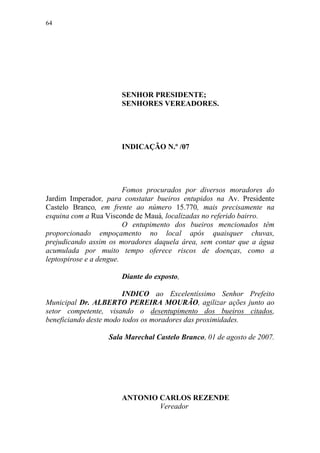 64




                      SENHOR PRESIDENTE;
                      SENHORES VEREADORES.




                      INDICAÇÃO N.º /07




                         Fomos procurados por diversos moradores do
Jardim Imperador, para constatar bueiros entupidos na Av. Presidente
Castelo Branco, em frente ao número 15.770, mais precisamente na
esquina com a Rua Visconde de Mauá, localizadas no referido bairro.
                         O entupimento dos bueiros mencionados têm
proporcionado empoçamento no local após quaisquer chuvas,
prejudicando assim os moradores daquela área, sem contar que a água
acumulada por muito tempo oferece riscos de doenças, como a
leptospirose e a dengue.

                      Diante do exposto,

                        INDICO ao Excelentíssimo Senhor Prefeito
Municipal Dr. ALBERTO PEREIRA MOURÃO, agilizar ações junto ao
setor competente, visando o desentupimento dos bueiros citados,
beneficiando deste modo todos os moradores das proximidades.

                  Sala Marechal Castelo Branco, 01 de agosto de 2007.




                      ANTONIO CARLOS REZENDE
                              Vereador
 