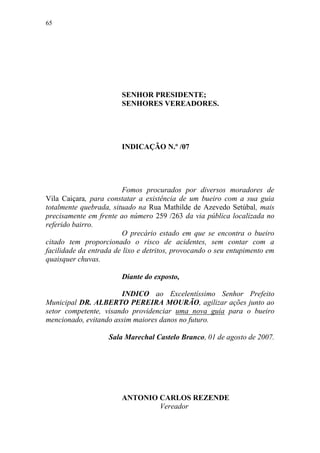 65




                        SENHOR PRESIDENTE;
                        SENHORES VEREADORES.




                        INDICAÇÃO N.º /07




                        Fomos procurados por diversos moradores de
Vila Caiçara, para constatar a existência de um bueiro com a sua guia
totalmente quebrada, situado na Rua Mathilde de Azevedo Setúbal, mais
precisamente em frente ao número 259 /263 da via pública localizada no
referido bairro.
                        O precário estado em que se encontra o bueiro
citado tem proporcionado o risco de acidentes, sem contar com a
facilidade da entrada de lixo e detritos, provocando o seu entupimento em
quaisquer chuvas.

                        Diante do exposto,

                       INDICO ao Excelentíssimo Senhor Prefeito
Municipal DR. ALBERTO PEREIRA MOURÃO, agilizar ações junto ao
setor competente, visando providenciar uma nova guia para o bueiro
mencionado, evitando assim maiores danos no futuro.

                    Sala Marechal Castelo Branco, 01 de agosto de 2007.




                        ANTONIO CARLOS REZENDE
                                Vereador
 
