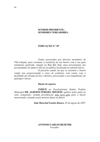 66




                        SENHOR PRESIDENTE;
                        SENHORES VEREADORES.




                        INDICAÇÃO N.º /07




                        Fomos procurados por diversos moradores de
Vila Caiçara, para constatar a existência de um bueiro com a sua guia
totalmente quebrada, situado na Rua São José, mais precisamente nas
proximidades do número 103 da via pública localizada no referido bairro.
                        O precário estado em que se encontra o bueiro
citado tem proporcionado o risco de acidentes, sem contar com a
facilidade da entrada de lixo e detritos, provocando o seu entupimento em
quaisquer chuvas.

                        Diante do exposto,

                       INDICO ao Excelentíssimo Senhor Prefeito
Municipal DR. ALBERTO PEREIRA MOURÃO, agilizar ações junto ao
setor competente, visando providenciar uma nova guia para o bueiro
mencionado, evitando assim maiores danos no futuro.

                    Sala Marechal Castelo Branco, 01 de agosto de 2007.




                        ANTONIO CARLOS REZENDE
                                Vereador
 