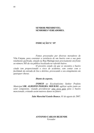 68




                        SENHOR PRESIDENTE;
                        SENHORES VEREADORES.




                        INDICAÇÃO N.º /07




                         Fomos procurados por diversos moradores de
Vila Caiçara, para constatar a existência de um bueiro com a sua guia
totalmente quebrada, situado na Rua Maringá mais precisamente em frente
ao número 383 da via pública localizada no referido bairro.
                         O precário estado em que se encontra o bueiro
citado tem proporcionado o risco de acidentes, sem contar com a
facilidade da entrada de lixo e detritos, provocando o seu entupimento em
quaisquer chuvas.

                        Diante do exposto,

                       INDICO ao Excelentíssimo Senhor Prefeito
Municipal DR. ALBERTO PEREIRA MOURÃO, agilizar ações junto ao
setor competente, visando providenciar uma nova guia para o bueiro
mencionado, evitando assim maiores danos no futuro.

                    Sala Marechal Castelo Branco, 01 de agosto de 2007.




                        ANTONIO CARLOS REZENDE
                                Vereador
 