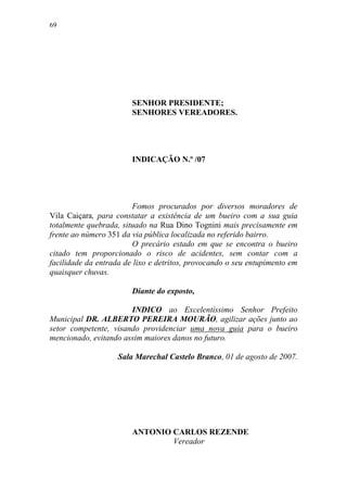 69




                        SENHOR PRESIDENTE;
                        SENHORES VEREADORES.




                        INDICAÇÃO N.º /07




                        Fomos procurados por diversos moradores de
Vila Caiçara, para constatar a existência de um bueiro com a sua guia
totalmente quebrada, situado na Rua Dino Tognini mais precisamente em
frente ao número 351 da via pública localizada no referido bairro.
                        O precário estado em que se encontra o bueiro
citado tem proporcionado o risco de acidentes, sem contar com a
facilidade da entrada de lixo e detritos, provocando o seu entupimento em
quaisquer chuvas.

                        Diante do exposto,

                       INDICO ao Excelentíssimo Senhor Prefeito
Municipal DR. ALBERTO PEREIRA MOURÃO, agilizar ações junto ao
setor competente, visando providenciar uma nova guia para o bueiro
mencionado, evitando assim maiores danos no futuro.

                    Sala Marechal Castelo Branco, 01 de agosto de 2007.




                        ANTONIO CARLOS REZENDE
                                Vereador
 