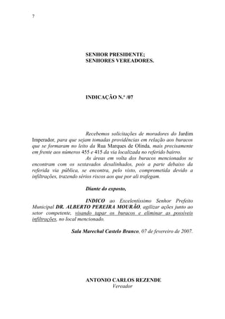 7




                       SENHOR PRESIDENTE;
                       SENHORES VEREADORES.




                       INDICAÇÃO N.º /07




                          Recebemos solicitações de moradores do Jardim
Imperador, para que sejam tomadas providências em relação aos buracos
que se formaram no leito da Rua Marques de Olinda, mais precisamente
em frente aos números 455 e 415 da via localizada no referido bairro.
                          As áreas em volta dos buracos mencionados se
encontram com os sextavados desalinhados, pois a parte debaixo da
referida via pública, se encontra, pelo visto, comprometida devido a
infiltrações, trazendo sérios riscos aos que por ali trafegam.

                       Diante do exposto,

                          INDICO ao Excelentíssimo Senhor Prefeito
Municipal DR. ALBERTO PEREIRA MOURÃO, agilizar ações junto ao
setor competente, visando tapar os buracos e eliminar as possíveis
infiltrações, no local mencionado.

                 Sala Marechal Castelo Branco, 07 de fevereiro de 2007.




                       ANTONIO CARLOS REZENDE
                               Vereador
 