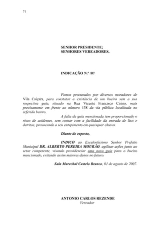 71




                       SENHOR PRESIDENTE;
                       SENHORES VEREADORES.




                       INDICAÇÃO N.º /07




                         Fomos procurados por diversos moradores de
Vila Caiçara, para constatar a existência de um bueiro sem a sua
respectiva guia, situado na Rua Vicente Francisco Cirino, mais
precisamente em frente ao número 138 da via pública localizada no
referido bairro.
                         A falta da guia mencionada tem proporcionado o
risco de acidentes, sem contar com a facilidade da entrada de lixo e
detritos, provocando o seu entupimento em quaisquer chuvas.

                       Diante do exposto,

                       INDICO ao Excelentíssimo Senhor Prefeito
Municipal DR. ALBERTO PEREIRA MOURÃO, agilizar ações junto ao
setor competente, visando providenciar uma nova guia para o bueiro
mencionado, evitando assim maiores danos no futuro.

                   Sala Marechal Castelo Branco, 01 de agosto de 2007.




                       ANTONIO CARLOS REZENDE
                               Vereador
 