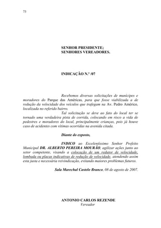 73




                        SENHOR PRESIDENTE;
                        SENHORES VEREADORES.




                        INDICAÇÃO N.º /07




                         Recebemos diversas solicitações de munícipes e
moradores do Parque das Américas, para que fosse viabilizada a de
redução da velocidade dos veículos que trafegam na Av. Pedro Américo,
localizada no referido bairro.
                         Tal solicitação se deve ao fato do local ter se
tornado uma verdadeira pista de corrida, colocando em risco a vida de
pedestres e moradores do local, principalmente crianças, pois já houve
caso de acidentes com vítimas ocorridas na avenida citada.

                        Diante do exposto,

                          INDICO ao Excelentíssimo Senhor Prefeito
Municipal DR. ALBERTO PEREIRA MOURÃO, agilizar ações junto ao
setor competente, visando a colocação de um redutor de velocidade,
lombada ou placas indicativas de redução de velocidade, atendendo assim
esta justa e necessária reivindicação, evitando maiores problemas futuros.

                    Sala Marechal Castelo Branco, 08 de agosto de 2007.




                        ANTONIO CARLOS REZENDE
                                Vereador
 