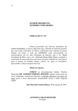 75




                        SENHOR PRESIDENTE;
                        SENHORES VEREADORES.




                        INDICAÇÃO N.º /07




                        Fomos procurados por diversos moradores do
Jardim Samambaia, e bairros adjacentes que, sabendo do belíssimo ginásio
que está sendo construído no bairro, solicitaram uma reforma na praça
situada em frente a sede da AMORSAN, mais precisamente no
entroncamento da Av. dos Corretores de Imóveis com a Av. Maria
Cavalcanti da Silva, com a Av. Almirante Dante Bello Maria, incluindo a
construção de uma cobertura com mesas de jogos (tabuleiros) com bancos
para a prática de dominó, damas, xadrez, etc, para os moradores,
aposentados e idosos usuários do local.

                        Diante do exposto,

                        INDICO ao Excelentíssimo Senhor Prefeito
Municipal DR. ALBERTO PEREIRA MOURÃO, agilizar ações junto ao
setor competente, visando providenciar a referida cobertura e as mesas de
jogos para o local mencionado, beneficiando assim a todos daquela
região.

                    Sala Marechal Castelo Branco, 08 de agosto de 2007.




                        ANTONIO CARLOS REZENDE
                                Vereador
 
