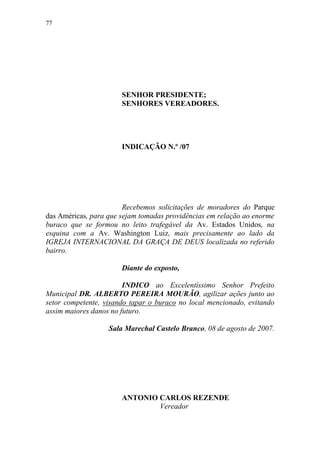 77




                       SENHOR PRESIDENTE;
                       SENHORES VEREADORES.




                       INDICAÇÃO N.º /07




                        Recebemos solicitações de moradores do Parque
das Américas, para que sejam tomadas providências em relação ao enorme
buraco que se formou no leito trafegável da Av. Estados Unidos, na
esquina com a Av. Washington Luiz, mais precisamente ao lado da
IGREJA INTERNACIONAL DA GRAÇA DE DEUS localizada no referido
bairro.

                       Diante do exposto,

                        INDICO ao Excelentíssimo Senhor Prefeito
Municipal DR. ALBERTO PEREIRA MOURÃO, agilizar ações junto ao
setor competente, visando tapar o buraco no local mencionado, evitando
assim maiores danos no futuro.

                   Sala Marechal Castelo Branco, 08 de agosto de 2007.




                       ANTONIO CARLOS REZENDE
                               Vereador
 