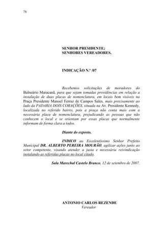 78




                      SENHOR PRESIDENTE;
                      SENHORES VEREADORES.



                      INDICAÇÃO N.º /07



                       Recebemos solicitações de moradores do
Balneário Maracanã, para que sejam tomadas providências em relação a
instalação de duas placas de nomenclatura, em locais bem visíveis na
Praça Presidente Manoel Ferraz de Campos Sales, mais precisamente ao
lado da PADARIA DOIS CORAÇÕES, situada na Av. Presidente Kennedy,
localizada no referido bairro, pois a praça não conta mais com a
necessária placa de nomenclatura, prejudicando as pessoas que não
conhecem o local e se orientam por essas placas que normalmente
informam de forma clara a todos.

                      Diante do exposto,

                          INDICO ao Excelentíssimo Senhor Prefeito
Municipal DR. ALBERTO PEREIRA MOURÃO, agilizar ações junto ao
setor competente, visando atender a justa e necessária reivindicação
instalando as referidas placas no local citado.

                Sala Marechal Castelo Branco, 12 de setembro de 2007.




                      ANTONIO CARLOS REZENDE
                              Vereador
 