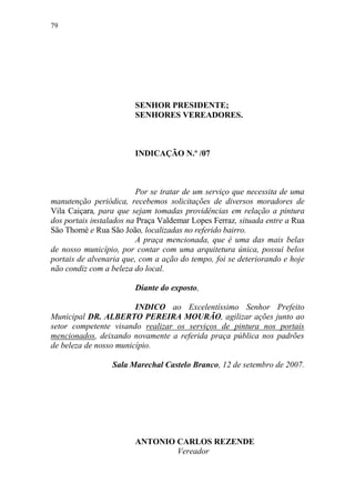 79




                        SENHOR PRESIDENTE;
                        SENHORES VEREADORES.



                        INDICAÇÃO N.º /07



                         Por se tratar de um serviço que necessita de uma
manutenção periódica, recebemos solicitações de diversos moradores de
Vila Caiçara, para que sejam tomadas providências em relação a pintura
dos portais instalados na Praça Valdemar Lopes Ferraz, situada entre a Rua
São Thomé e Rua São João, localizadas no referido bairro.
                         A praça mencionada, que é uma das mais belas
de nosso município, por contar com uma arquitetura única, possui belos
portais de alvenaria que, com a ação do tempo, foi se deteriorando e hoje
não condiz com a beleza do local.

                        Diante do exposto,

                        INDICO ao Excelentíssimo Senhor Prefeito
Municipal DR. ALBERTO PEREIRA MOURÃO, agilizar ações junto ao
setor competente visando realizar os serviços de pintura nos portais
mencionados, deixando novamente a referida praça pública nos padrões
de beleza de nosso município.

                 Sala Marechal Castelo Branco, 12 de setembro de 2007.




                        ANTONIO CARLOS REZENDE
                                Vereador
 