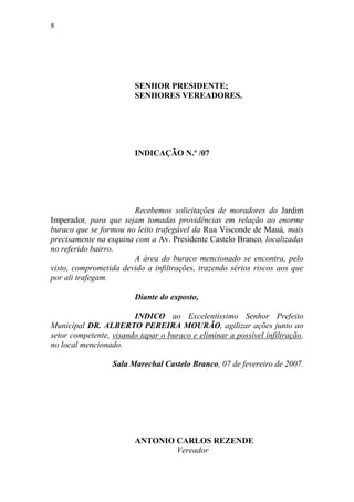 8




                        SENHOR PRESIDENTE;
                        SENHORES VEREADORES.




                        INDICAÇÃO N.º /07




                        Recebemos solicitações de moradores do Jardim
Imperador, para que sejam tomadas providências em relação ao enorme
buraco que se formou no leito trafegável da Rua Visconde de Mauá, mais
precisamente na esquina com a Av. Presidente Castelo Branco, localizadas
no referido bairro.
                        A área do buraco mencionado se encontra, pelo
visto, comprometida devido a infiltrações, trazendo sérios riscos aos que
por ali trafegam.

                        Diante do exposto,

                        INDICO ao Excelentíssimo Senhor Prefeito
Municipal DR. ALBERTO PEREIRA MOURÃO, agilizar ações junto ao
setor competente, visando tapar o buraco e eliminar a possível infiltração,
no local mencionado.

                  Sala Marechal Castelo Branco, 07 de fevereiro de 2007.




                        ANTONIO CARLOS REZENDE
                                Vereador
 
