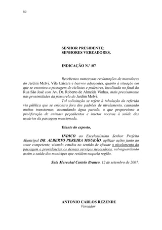 80




                        SENHOR PRESIDENTE;
                        SENHORES VEREADORES.


                        INDICAÇÃO N.º /07


                        Recebemos numerosas reclamações de moradores
do Jardim Melvi, Vila Caiçara e bairros adjacentes, quanto à situação em
que se encontra a passagem de ciclistas e pedestres, localizada no final da
Rua São José com Av. Dr. Roberto de Almeida Vinhas, mais precisamente
nas proximidades da passarela do Jardim Melvi.
                        Tal solicitação se refere à tubulação da referida
via pública que se encontra fora dos padrões de nivelamento, causando
muitos transtornos, acumulando água parada, o que proporciona a
proliferação de animais peçonhentos e insetos nocivos à saúde dos
usuários da passagem mencionada.

                        Diante do exposto,

                        INDICO ao Excelentíssimo Senhor Prefeito
Municipal DR. ALBERTO PEREIRA MOURÃO, agilizar ações junto ao
setor competente, visando estudos no sentido de efetuar o nivelamento da
passagem e providenciar os demais serviços necessários, salvaguardando
assim a saúde dos munícipes que residem naquela região.

                  Sala Marechal Castelo Branco, 12 de setembro de 2007.




                        ANTONIO CARLOS REZENDE
                                Vereador
 