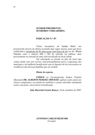 81




                        SENHOR PRESIDENTE;
                        SENHORES VEREADORES.


                        INDICAÇÃO N.º /07


                         Vários moradores do Jardim Melvi nos
procuraram através de abaixo assinado (que segue anexo), para que fosse
viabilizada a instalação de 01 (um) poste com braço de luz na Av. Miami
Paulista, entre o número 680 e 582 da referida via pública, mais
precisamente na entrada de uma viela localizada no local citado.
                         Tal solicitação se prende ao fato do local não
contar ainda com esse serviço vital principalmente para a segurança dos
munícipes e tal melhoria beneficiaria com as ligações de luz necessárias as
residências das diversas famílias que ali residem.

                        Diante do exposto,

                          INDICO ao Excelentíssimo Senhor Prefeito
Municipal DR. ALBERTO PEREIRA MOURÃO, agilizar ações junto aos
setores competentes, no sentido de viabilizar o acima solicitado, atendendo
assim, esta justa e necessária reivindicação.

                  Sala Marechal Castelo Branco, 26 de setembro de 2007.




                        ANTONIO CARLOS REZENDE
                                Vereador
 