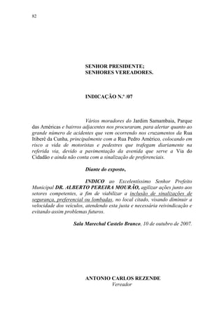 82




                        SENHOR PRESIDENTE;
                        SENHORES VEREADORES.



                        INDICAÇÃO N.º /07



                         Vários moradores do Jardim Samambaia, Parque
das Américas e bairros adjacentes nos procuraram, para alertar quanto ao
grande número de acidentes que vem ocorrendo nos cruzamentos da Rua
Itiberê da Cunha, principalmente com a Rua Pedro Américo, colocando em
risco a vida de motoristas e pedestres que trafegam diariamente na
referida via, devido a pavimentação da avenida que serve a Via do
Cidadão e ainda não conta com a sinalização de preferenciais.

                        Diante do exposto,

                         INDICO ao Excelentíssimo Senhor Prefeito
Municipal DR. ALBERTO PEREIRA MOURÃO, agilizar ações junto aos
setores competentes, a fim de viabilizar a inclusão de sinalizações de
segurança, preferencial ou lombadas, no local citado, visando diminuir a
velocidade dos veículos, atendendo esta justa e necessária reivindicação e
evitando assim problemas futuros.

                   Sala Marechal Castelo Branco, 10 de outubro de 2007.




                        ANTONIO CARLOS REZENDE
                                Vereador
 