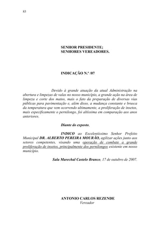 83




                        SENHOR PRESIDENTE;
                        SENHORES VEREADORES.




                        INDICAÇÃO N.º /07



                  Devido à grande atuação da atual Administração na
abertura e limpezas de valas no nosso município, a grande ação na área de
limpeza e corte dos matos, mais o fato da preparação de diversas vias
públicas para pavimentação e, além disso, a mudança constante e brusca
da temperatura que vem ocorrendo ultimamente, a proliferação de insetos,
mais especificamente o pernilongo, foi altíssima em comparação aos anos
anteriores.

                        Diante do exposto,

                          INDICO ao Excelentíssimo Senhor Prefeito
Municipal DR. ALBERTO PEREIRA MOURÃO, agilizar ações junto aos
setores competentes, visando uma operação de combate a grande
proliferação de insetos, principalmente dos pernilongos existente em nosso
município.

                   Sala Marechal Castelo Branco, 17 de outubro de 2007.




                        ANTONIO CARLOS REZENDE
                                Vereador
 