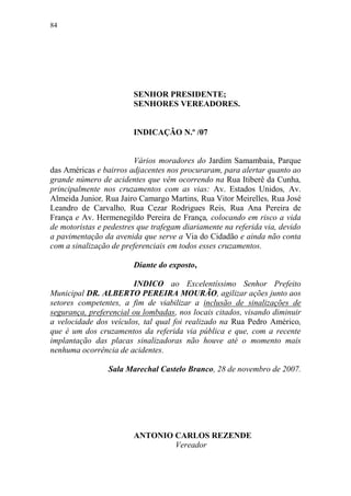 84




                        SENHOR PRESIDENTE;
                        SENHORES VEREADORES.


                        INDICAÇÃO N.º /07


                         Vários moradores do Jardim Samambaia, Parque
das Américas e bairros adjacentes nos procuraram, para alertar quanto ao
grande número de acidentes que vêm ocorrendo na Rua Itiberê da Cunha,
principalmente nos cruzamentos com as vias: Av. Estados Unidos, Av.
Almeida Junior, Rua Jairo Camargo Martins, Rua Vitor Meirelles, Rua José
Leandro de Carvalho, Rua Cezar Rodrigues Reis, Rua Ana Pereira de
França e Av. Hermenegildo Pereira de França, colocando em risco a vida
de motoristas e pedestres que trafegam diariamente na referida via, devido
a pavimentação da avenida que serve a Via do Cidadão e ainda não conta
com a sinalização de preferenciais em todos esses cruzamentos.

                        Diante do exposto,

                        INDICO ao Excelentíssimo Senhor Prefeito
Municipal DR. ALBERTO PEREIRA MOURÃO, agilizar ações junto aos
setores competentes, a fim de viabilizar a inclusão de sinalizações de
segurança, preferencial ou lombadas, nos locais citados, visando diminuir
a velocidade dos veículos, tal qual foi realizado na Rua Pedro Américo,
que é um dos cruzamentos da referida via pública e que, com a recente
implantação das placas sinalizadoras não houve até o momento mais
nenhuma ocorrência de acidentes.

                 Sala Marechal Castelo Branco, 28 de novembro de 2007.




                        ANTONIO CARLOS REZENDE
                                Vereador
 