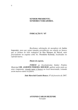 9




                       SENHOR PRESIDENTE;
                       SENHORES VEREADORES.




                       INDICAÇÃO N.º /07




                       Recebemos solicitações de moradores do Jardim
Imperador, para que sejam tomadas providências em relação ao buraco
que se formou no leito trafegável da Rua Marques de Herval, mais
precisamente na esquina coma Av. Presidente Kennedy, localizadas no
referido bairro.

                       Diante do exposto,

                        INDICO ao Excelentíssimo Senhor Prefeito
Municipal DR. ALBERTO PEREIRA MOURÃO, agilizar ações junto ao
setor competente, visando tapar o buraco no local mencionado, evitando
assim maiores danos no futuro.

                 Sala Marechal Castelo Branco, 07 de fevereiro de 2007.




                       ANTONIO CARLOS REZENDE
                               Vereador
 