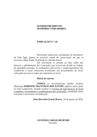 SENHOR PRESIDENTE;
                        SENHORES VEREADORES.




                        INDICAÇÃO N.º /10




                        Recebemos numerosas reclamações de moradores
da Vila Tupi, quanto ao precário estado de conservação em que se
encontra a Rua Aruás, localizada no referido bairro.
                        Tal solicitação se prende ao fato, além dos
buracos e afundamento dos sextavados que ocorreram devido ao trafego
de caminhões pesados, as rachaduras expressivas e comprometedoras nas
residências e casas comerciais localizadas nas proximidades do local,
colocando em risco a todos que transitam no local.

                        Diante do exposto,

                          INDICO ao Excelentíssimo Senhor Prefeito
Municipal ROBERTO FRANCISCO DOS SANTOS, agilizar ações junto
ao setor competente, visando realizar os serviços de tapa buracos no local
e também o nivelamento e realinhamento dos sextavados, atendendo assim
esta justa e necessária reivindicação.

                    Sala Marechal Castelo Branco, 10 de março de 2010.




                        ANTONIO CARLOS REZENDE
                                Vereador
 