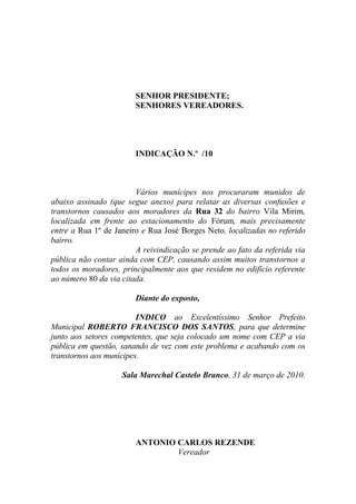 SENHOR PRESIDENTE;
                        SENHORES VEREADORES.




                        INDICAÇÃO N.º /10



                        Vários munícipes nos procuraram munidos de
abaixo assinado (que segue anexo) para relatar as diversas confusões e
transtornos causados aos moradores da Rua 32 do bairro Vila Mirim,
localizada em frente ao estacionamento do Fórum, mais precisamente
entre a Rua 1º de Janeiro e Rua José Borges Neto, localizadas no referido
bairro.
                        A reivindicação se prende ao fato da referida via
pública não contar ainda com CEP, causando assim muitos transtornos a
todos os moradores, principalmente aos que residem no edifício referente
ao número 80 da via citada.

                        Diante do exposto,

                         INDICO ao Excelentíssimo Senhor Prefeito
Municipal ROBERTO FRANCISCO DOS SANTOS, para que determine
junto aos setores competentes, que seja colocado um nome com CEP a via
pública em questão, sanando de vez com este problema e acabando com os
transtornos aos munícipes.

                    Sala Marechal Castelo Branco, 31 de março de 2010.




                        ANTONIO CARLOS REZENDE
                                Vereador
 