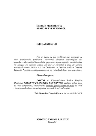SENHOR PRESIDENTE;
                       SENHORES VEREADORES.




                       INDICAÇÃO N.º /10




                        Por se tratar de um problema que necessita de
uma manutenção periódica, recebemos diversas solicitações dos
moradores do Jardim Samambaia, para que sejam tomadas providências,
em relação ao péssimo estado em que se encontra a área de terreno
municipal situada entre a Av. dos Corretores de Imóveis e a Rua Corretor
Teodósio Agostinis, mais precisamente na entrada do bairro acima citado.

                       Diante do exposto,

                        INDICO ao Excelentíssimo Senhor Prefeito
Municipal ROBERTO FRANCISCO DOS SANTOS, agilizar ações junto
ao setor competente, visando uma limpeza geral e corte do mato no local
citado, atendendo assim esta justa e necessária reivindicação.

                     Sala Marechal Castelo Branco, 14 de abril de 2010.




                       ANTONIO CARLOS REZENDE
                               Vereador
 
