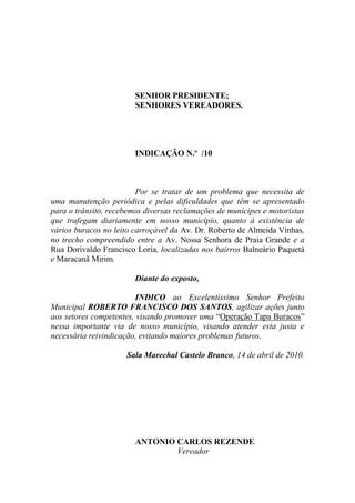 SENHOR PRESIDENTE;
                        SENHORES VEREADORES.




                        INDICAÇÃO N.º /10



                         Por se tratar de um problema que necessita de
uma manutenção periódica e pelas dificuldades que têm se apresentado
para o trânsito, recebemos diversas reclamações de munícipes e motoristas
que trafegam diariamente em nosso município, quanto à existência de
vários buracos no leito carroçável da Av. Dr. Roberto de Almeida Vinhas,
no trecho compreendido entre a Av. Nossa Senhora de Praia Grande e a
Rua Dorivaldo Francisco Loria, localizadas nos bairros Balneário Paquetá
e Maracanã Mirim.

                        Diante do exposto,

                         INDICO ao Excelentíssimo Senhor Prefeito
Municipal ROBERTO FRANCISCO DOS SANTOS, agilizar ações junto
aos setores competentes, visando promover uma “Operação Tapa Buracos”
nessa importante via de nosso município, visando atender esta justa e
necessária reivindicação, evitando maiores problemas futuros.

                     Sala Marechal Castelo Branco, 14 de abril de 2010.




                        ANTONIO CARLOS REZENDE
                                Vereador
 