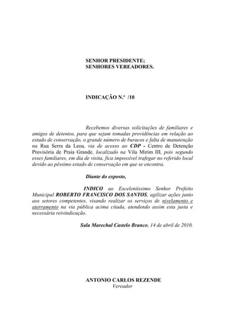 SENHOR PRESIDENTE;
                         SENHORES VEREADORES.




                         INDICAÇÃO N.º /10




                         Recebemos diversas solicitações de familiares e
amigos de detentos, para que sejam tomadas providências em relação ao
estado de conservação, o grande número de buracos e falta de manutenção
na Rua Serra da Leoa, via de acesso ao CDP - Centro de Detenção
Provisória de Praia Grande, localizado na Vila Mirim III, pois segundo
esses familiares, em dia de visita, fica impossível trafegar no referido local
devido ao péssimo estado de conservação em que se encontra.

                         Diante do exposto,

                       INDICO ao Excelentíssimo Senhor Prefeito
Municipal ROBERTO FRANCISCO DOS SANTOS, agilizar ações junto
aos setores competentes, visando realizar os serviços de nivelamento e
aterramento na via pública acima citada, atendendo assim esta justa e
necessária reivindicação.

                       Sala Marechal Castelo Branco, 14 de abril de 2010.




                         ANTONIO CARLOS REZENDE
                                 Vereador
 