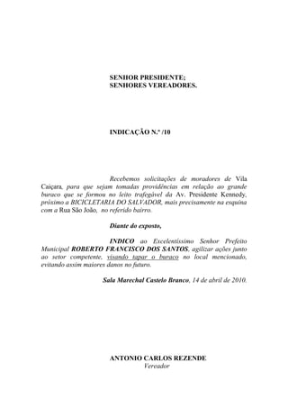 SENHOR PRESIDENTE;
                      SENHORES VEREADORES.




                      INDICAÇÃO N.º /10




                       Recebemos solicitações de moradores de Vila
Caiçara, para que sejam tomadas providências em relação ao grande
buraco que se formou no leito trafegável da Av. Presidente Kennedy,
próximo a BICICLETARIA DO SALVADOR, mais precisamente na esquina
com a Rua São João, no referido bairro.

                      Diante do exposto,

                        INDICO ao Excelentíssimo Senhor Prefeito
Municipal ROBERTO FRANCISCO DOS SANTOS, agilizar ações junto
ao setor competente, visando tapar o buraco no local mencionado,
evitando assim maiores danos no futuro.

                    Sala Marechal Castelo Branco, 14 de abril de 2010.




                      ANTONIO CARLOS REZENDE
                              Vereador
 