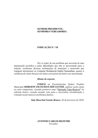 SENHOR PRESIDENTE;
                         SENHORES VEREADORES.




                         INDICAÇÃO N.º /10




                          Por se tratar de um problema que necessita de uma
manutenção periódica e pelas dificuldades que têm se apresentado para o
trânsito, recebemos diversas reclamações de munícipes e motoristas que
trafegam diariamente no Conjunto Residencial Jardim Samambaia, quanto à
existência de vários buracos nos leitos carroçáveis do bairro ora mencionado.

                         Diante do exposto,

                         INDICO ao Excelentíssimo Senhor Prefeito
Municipal ROBERTO FRANCISCO DOS SANTOS, agilizar ações junto
ao setor competente, visando promover uma “Operação Tapa Buracos” no
referido bairro, visando atender esta justa e necessária reivindicação e
evitando assim maiores problemas futuros.

                  Sala Marechal Castelo Branco, 03 de fevereiro de 2010.




                         ANTONIO CARLOS REZENDE
                                 Vereador
 