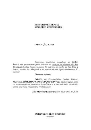 SENHOR PRESIDENTE;
                        SENHORES VEREADORES.




                        INDICAÇÃO N.º /10




                       Numerosos munícipes moradores do Jardim
Japurá, nos procuraram para solicitar os serviços de abertura da Rua
Henriqueta Lisboa (mais ou menos 30 metros), no trecho da Rua Cruz e
Souza, sentido Av. Marginal, e no sentido do rio (aproximadamente 30
metros).
                       Diante do exposto,

                          INDICO ao Excelentíssimo Senhor Prefeito
Municipal ROBERTO FRANCISCO DOS SANTOS, agilizar ações junto
ao setor competente, no sentido de viabilizar o acima solicitado, atendendo
assim, esta justa e necessária reivindicação.

                      Sala Marechal Castelo Branco, 22 de abril de 2010.




                        ANTONIO CARLOS REZENDE
                                Vereador
 