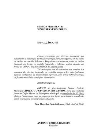 SENHOR PRESIDENTE;
                        SENHORES VEREADORES.




                        INDICAÇÃO N.º /10




                          Fomos procurados por diversos munícipes, que
solicitaram a instalação de 02 (dois) abrigos para passageiros, um no ponto
de ônibus no sentido Solemar - Boqueirão e o outro no ponto de ônibus
instalado em frente, no sentido Boqueirão - Solemar, ambos situados em
frente ao CORPO DE BOMBEIROS do Jardim Aloha.
                          Tal indicação vem de encontro aos anseios dos
usuários da piscina instalada na referida corporação, principalmente
pessoas portadoras de necessidades especiais, que, sem o referido abrigo,
os ficam a mercê das condições intempéries.

                        Diante do exposto,

                         INDICO ao Excelentíssimo Senhor Prefeito
Municipal ROBERTO FRANCISCO DOS SANTOS, para que viabilize
junto ao Órgão Gestor de Transporte Municipal, a instalação de 02 (dois)
abrigos / coberturas para passageiros nos locais mencionados, atendendo
assim esta justa e necessária reivindicação.

                      Sala Marechal Castelo Branco, 28 de abril de 2010.




                        ANTONIO CARLOS REZENDE
                                Vereador
 