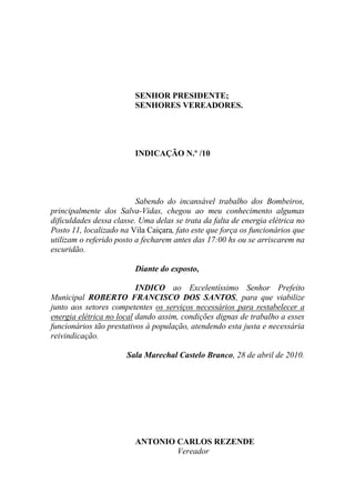 SENHOR PRESIDENTE;
                         SENHORES VEREADORES.




                         INDICAÇÃO N.º /10




                          Sabendo do incansável trabalho dos Bombeiros,
principalmente dos Salva-Vidas, chegou ao meu conhecimento algumas
dificuldades dessa classe. Uma delas se trata da falta de energia elétrica no
Posto 11, localizado na Vila Caiçara, fato este que força os funcionários que
utilizam o referido posto a fecharem antes das 17:00 hs ou se arriscarem na
escuridão.

                         Diante do exposto,

                          INDICO ao Excelentíssimo Senhor Prefeito
Municipal ROBERTO FRANCISCO DOS SANTOS, para que viabilize
junto aos setores competentes os serviços necessários para restabelecer a
energia elétrica no local dando assim, condições dignas de trabalho a esses
funcionários tão prestativos à população, atendendo esta justa e necessária
reivindicação.

                       Sala Marechal Castelo Branco, 28 de abril de 2010.




                         ANTONIO CARLOS REZENDE
                                 Vereador
 
