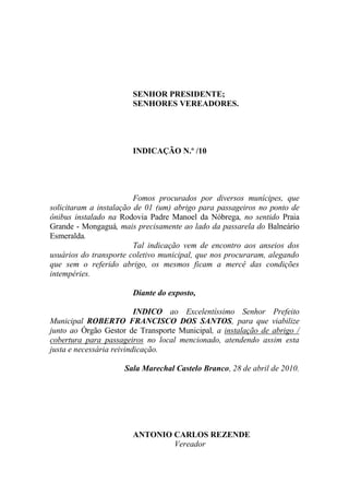 SENHOR PRESIDENTE;
                       SENHORES VEREADORES.




                       INDICAÇÃO N.º /10




                         Fomos procurados por diversos munícipes, que
solicitaram a instalação de 01 (um) abrigo para passageiros no ponto de
ônibus instalado na Rodovia Padre Manoel da Nóbrega, no sentido Praia
Grande - Mongaguá, mais precisamente ao lado da passarela do Balneário
Esmeralda.
                         Tal indicação vem de encontro aos anseios dos
usuários do transporte coletivo municipal, que nos procuraram, alegando
que sem o referido abrigo, os mesmos ficam a mercê das condições
intempéries.

                       Diante do exposto,

                          INDICO ao Excelentíssimo Senhor Prefeito
Municipal ROBERTO FRANCISCO DOS SANTOS, para que viabilize
junto ao Órgão Gestor de Transporte Municipal, a instalação de abrigo /
cobertura para passageiros no local mencionado, atendendo assim esta
justa e necessária reivindicação.

                     Sala Marechal Castelo Branco, 28 de abril de 2010.




                       ANTONIO CARLOS REZENDE
                               Vereador
 